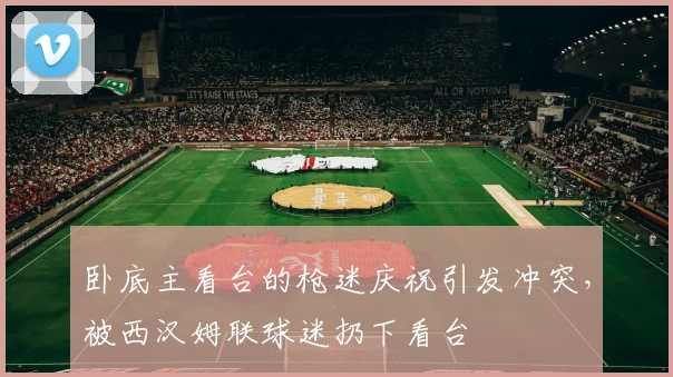 卧底主看台的枪迷庆祝引发冲突，被西汉姆联球迷扔下看台
