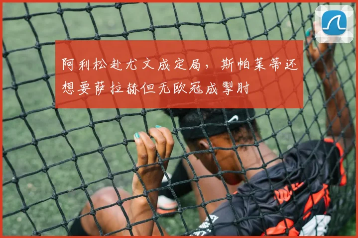 阿利松赴尤文成定局，斯帕莱蒂还想要萨拉赫但无欧冠成掣肘