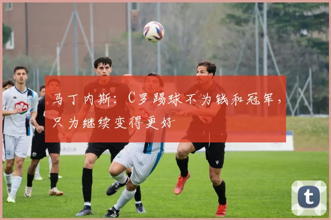 马丁内斯：C罗踢球不为钱和冠军，只为继续变得更好