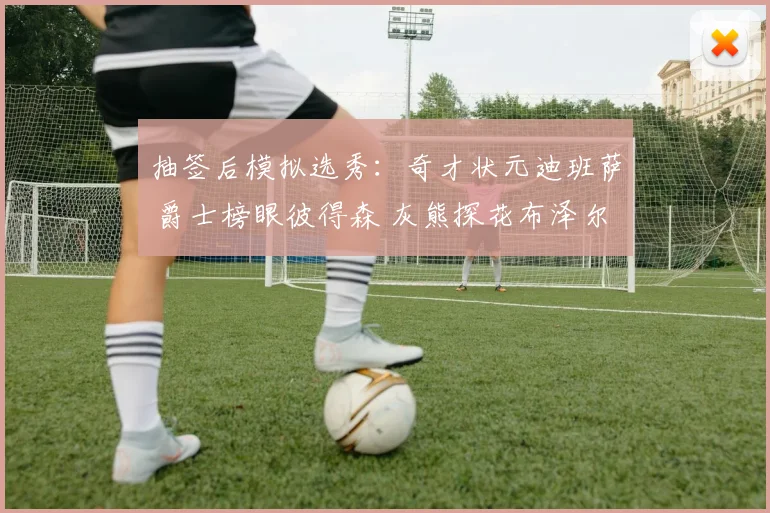 抽签后模拟选秀：奇才状元迪班萨 爵士榜眼彼得森 灰熊探花布泽尔