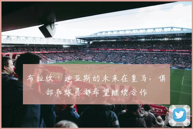 布拉欣·迪亚斯的未来在皇马，俱乐部和球员都希望继续合作